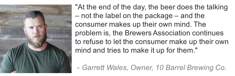 "At the end of the day, the beer does the talking - not the label on the package - and the consumer makes up their own mind. The problem is, the Brewers Association continues to refuse to let the consumer make up their own mind and tries to make it up for them." Garrett Wales, Owner, 10 Barrel Brewing Co.