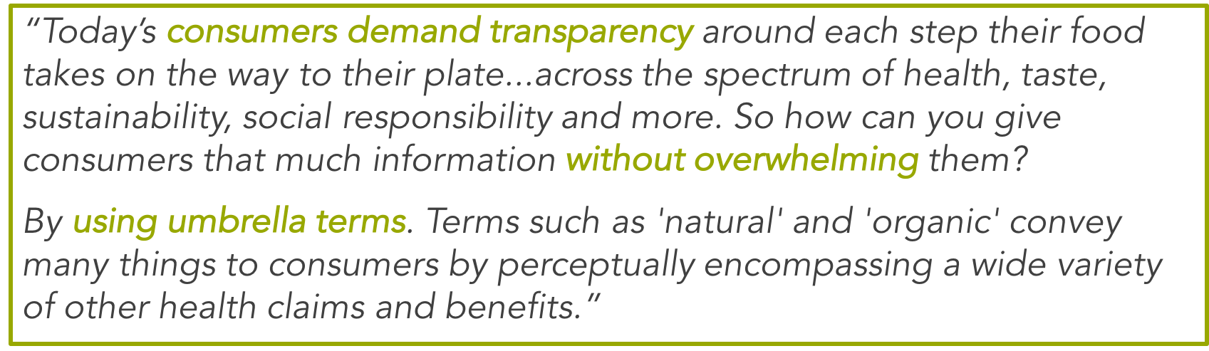 Today's consumers demand transparency around each step their food takes on the way to their plate...across the spectrum of health, taste, sustainability, social responsibility and more. So how can you give consumers that much information without overwhelming them? By using umbrella terms. Terms such as 'natural' and 'organic' convey many things to consumers by perceptually encompassing a wide variety of other health claims and benefits.