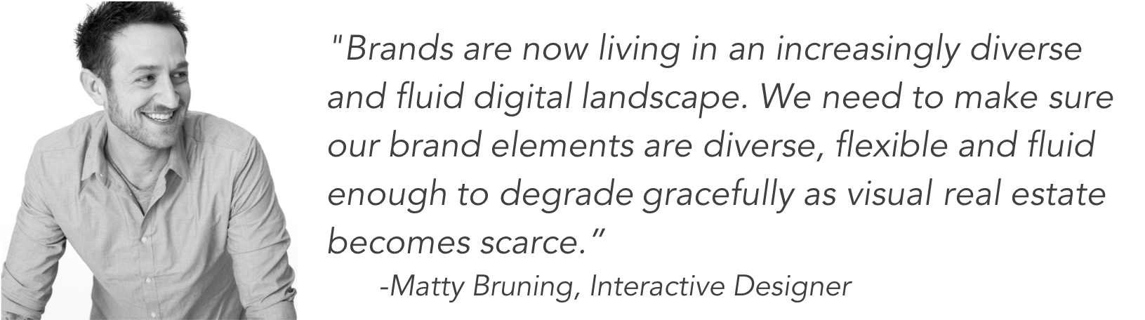 Brands are now living in an increasingly diverse and fluid digital landscape. We need to make sure our brand elements are diverse, flexible and fluid enough to degrade gracefully as visual real estate becomes scarce. - Matty Bruning, Interactive Designer